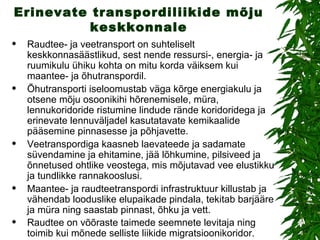 Erinevate transpordiliikide mõju keskkonnale Raudtee- ja veetransport on suhteliselt keskkonnasäästlikud, sest nende ressursi-, energia- ja ruumikulu ühiku kohta on mitu korda väiksem kui maantee- ja õhutranspordil. Õhutransporti iseloomustab väga kõrge energiakulu ja otsene mõju osoonikihi hõrenemisele, müra, lennukoridoride ristumine lindude rände koridoridega ja erinevate lennuväljadel kasutatavate kemikaalide pääsemine pinnasesse ja põhjavette. Veetranspordiga kaasneb laevateede ja sadamate süvendamine ja ehitamine, jää lõhkumine, pilsiveed ja õnnetused ohtlike veostega, mis mõjutavad vee elustikku ja tundlikke rannakooslusi. Maantee- ja raudteetranspordi infrastruktuur killustab ja vähendab looduslike elupaikade pindala, tekitab barjääre ja müra ning saastab pinnast, õhku ja vett.  Raudtee on võõraste taimede seemnete levitaja ning toimib kui mõnede selliste liikide migratsioonikoridor.   