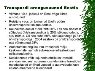 Transpordi arengusuunad Eestis Viimase 10 a. jooksul on Eesti väga kiirelt autostunud. Reisijate veos on toimunud täielik pööre ühistranspordilt sõiduautodele.  Kui näiteks aastal 1990 tehti 80% Tallinna sisestest sõitudest ühistranspordiga ja 20% sõiduautodega, siis 1998.a. Oli see suhe 60% sõiduautodega ja 34% ühistranspordiga.  2004 aastaks oli ühidtranspordi osa vähenenud 28% Autostumine ongi suurim transpordi mõju keskkonnale, samuti autokeskse infrastruktuuri eelisarendamine. Keskkonnale võib kujuneda ohtlikuks transiidi arendamine, sest suurema osa ida-lääne transiidist moodustavad ohtlikud veosed ja autovedude kasv eeldab maanteede laiendamist. 