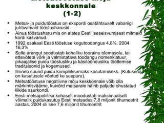 Metsatööstuse mõju keskkonnale  (1-2) Metsa- ja puidutööstus on ekspordi osatähtsuselt vabariigi juhtivamaid tööstusharusid.  Ainus tööstusharu mis on alates Eesti iseseisvumisest mitmeid kordi kasvanud. 1992 osakaal Eesti tööstuse kogutoodangus 4,8%. 2004 16,3% Selle arengut soodustab kohaliku tooraine olemasolu, lai ettevõtete võrk ja valmistatava toodangu nomenklatuur, pikaajalise puidu tööstusliku ja käsitööndusliku töötlemise traditsioonid ja kogemused. Ilmneb suund puidu kompleksemaks kasutamiseks. (Kütusena on kasutusele võetud ka saepuru). Metsatööstuse negatiivne mõju keskkonnale võib olla märkimisväärne, kuivõrd metsaraie häirib paljude ohustatud liikide asurkondi.  Eesti metsapoliitika kohaselt moodustab maksimaalselt võimalik puidukasutus Eesti metsades 7,8 miljonit tihumeetrit aastas. 2004 oli see 7,6 miljonit tihumeetrit 