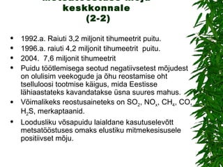 Metsatööstuse mõju keskkonnale  (2-2) 1992.a. Raiuti 3,2 miljonit tihumeetrit puitu. 1996.a. raiuti 4,2 miljonit tihumeetrit  puitu. 2004.  7,6 miljonit tihumeetrit  Puidu töötlemisega seotud negatiivsetest mõjudest on olulisim veekogude ja õhu reostamise oht tselluloosi tootmise käigus, mida Eestisse lähiaastateks kavandatakse üsna suures mahus.  Võimalikeks reostusaineteks on SO 2 , NO x , CH 4 , CO, H 2 S, merkaptaanid. Loodusliku võsapuidu laialdane kasutuselevõtt metsatööstuses omaks elustiku mitmekesisusele positiivset mõju. 