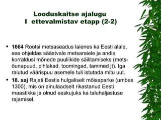 Looduskaitse ajalugu  I  ettevalmistav etapp (2-2) 1664   Rootsi metsaseadus laienes ka Eesti alale, see ohjeldas säästvale metsaraiele ja andis korraldusi mõnede puuliikide säilitamiseks (mets-õunapuud, pihlakad, toomingad, tammed jt). Iga raiutud väärispuu asemele tuli istutada mitu uut. 18.  saj   Rajati  Eestis  hulgaliselt mõisaparke (umbes 1300), mis on ainulaadselt rikastanud Eesti maastikke ja olnud eeskujuks ka taluhaljastuse rajamisel. 