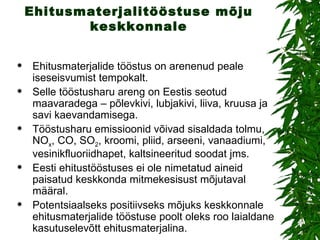 Ehitusmaterjalitööstuse mõju keskkonnale Ehitusmaterjalide tööstus on arenenud peale iseseisvumist tempokalt. Selle tööstusharu areng on Eestis seotud maavaradega – põlevkivi, lubjakivi, liiva, kruusa ja savi kaevandamisega. Tööstusharu emissioonid võivad sisaldada tolmu, NO x , CO, SO 2 , kroomi, pliid, arseeni, vanaadiumi, vesinikfluoriidhapet, kaltsineeritud soodat jms.  Eesti ehitustööstuses ei ole nimetatud aineid paisatud keskkonda mitmekesisust mõjutaval määral.  Potentsiaalseks positiivseks mõjuks keskkonnale ehitusmaterjalide tööstuse poolt oleks roo laialdane kasutuselevõtt ehitusmaterjalina.  