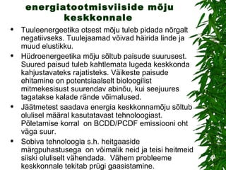 Alternatiivsete energiatootmisviiside mõju keskkonnale   Tuuleenergeetika otsest mõju tuleb pidada nõrgalt negatiivseks. Tuulejaamad võivad häirida linde ja muud elustikku.  Hüdroenergeetika mõju sõltub paisude suurusest. Suured paisud tuleb kahtlemata lugeda keskkonda kahjustavateks rajatisteks. Väikeste paisude ehitamine on potentsiaalselt bioloogilist mitmekesisust suurendav abinõu, kui seejuures tagatakse kalade rände võimalused.  Jäätmetest saadava energia keskkonnamõju sõltub olulisel määral kasutatavast tehnoloogiast. Põletamise korral  on BCDD/PCDF emissiooni oht väga suur.  Sobiva tehnoloogia s.h. heitgaaside märgpuhastusega  on võimalik neid ja teisi heitmeid siiski oluliselt vähendada.  Vähem probleeme keskkonnale tekitab prügi gaasistamine.  