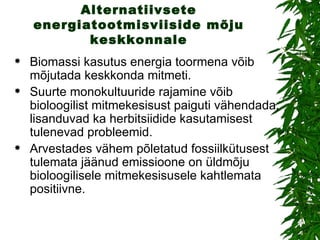 Alternatiivsete energiatootmisviiside mõju keskkonnale Biomassi kasutus energia toormena võib mõjutada keskkonda mitmeti.  Suurte monokultuuride rajamine võib bioloogilist mitmekesisust paiguti vähendada, lisanduvad ka herbitsiidide kasutamisest tulenevad probleemid.  Arvestades vähem põletatud fossiilkütusest tulemata jäänud emissioone on üldmõju bioloogilisele mitmekesisusele kahtlemata positiivne.  
