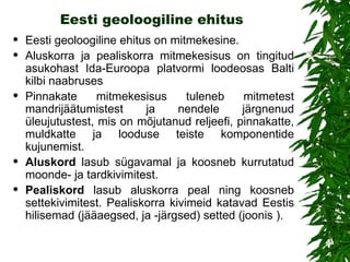 Eesti geoloogiline ehitus Eesti geoloogiline ehitus on mitmekesine. Aluskorra ja pealiskorra mitmekesisus on tingitud asukohast  Ida-Euroopa platvormi loodeosas Balti kilbi naabruses Pinnakate mitmekesisus tuleneb  mitme test  mandrijäätumis test  ja nendele järgnenud üleujutus test, mis  on mõjutanud reljeefi, pinnakatte, muldkatte ja looduse teiste komponentide kujunemist.  Aluskord  lasub sügavamal ja koosneb kurrutatud moonde- ja tardkivimitest.  Pealiskord  lasub aluskorra peal ning koosneb settekivimitest. Pealiskorra kivimeid katavad Eestis hilisemad (jääaegsed, ja -järgsed) setted (joonis ). 