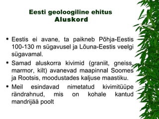 Eesti geoloogiline ehitus  Aluskord Eestis ei avane, ta paikneb Põhja-Eestis 100-130 m sügavusel ja Lõuna-Eestis veelgi sügavamal.  S amad aluskorra kivimid (graniit, gneiss, marmor, kilt) avanevad maapinnal Soomes ja Rootsis, moodustades kaljuse maastiku.  Meil esindavad nimetatud kivimitüüpe rändrahnud, mis on kohale kantud mandrijää poolt 