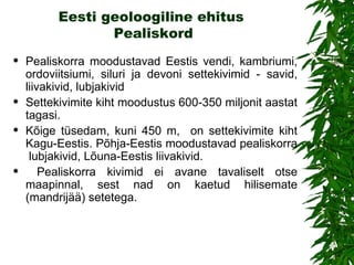 Eesti geoloogiline ehitus  Pealiskor d Pealiskorra  moodustavad Eestis vendi, kambriumi, ordoviitsiumi, siluri ja devoni settekivimid - savid, liivakivid, lubjakivid  Settekivimite kiht moodustus 600-350 miljonit aastat tagasi.  Kõige tüsedam, kuni 450 m,  on settekivimite kiht Kagu-Eestis. Põhja-Eestis moodustavad pealiskorra  lubjakivid, Lõuna-Eestis liivakivid. Pealiskorra kivimid ei avane tavaliselt otse maapinnal, sest nad on kaetud hilisemate (mandrijää) setetega.  