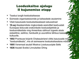 Looduskaitse ajalugu II kujunemise etapp Teadus tungib looduskaitsesse Esimeste organisatsioonide ja kaitsealade asutamine Võeti kasutusele looduskaitsealased oskussõnad   19.saj   A kadeemiliste ringkondade eestvõttel teadvustati Euroopas leiduvate erakordsete loodusobjektide ja loodusmälestiste ning Ameerikas säilinud ürgsete alade esteetiline, eetiline, hariduslik ja usundiline tähtsus kaasaegsele kultuurile. 1802  Prantsuse kirjanik Chateaubriand võttis kasutusele mõiste “loodusmälestis”, mis oli esimesene looduskaitsealane mõiste.  1805  Venemaal asutati Moskva Loodusuurijate Selts 1826  Asutati Sveitsi Linnukaitse Ühing 