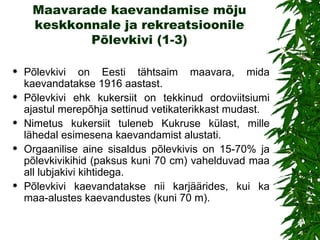 Maavarade kaevandamise mõju keskkonnale ja rekreatsioonile Põlevkivi (1-3) Põlevkivi  on  Eesti tähtsaim maavara, mida kaevandatakse 1916 aastast . Põlevkivi ehk kukersiit on tekkinud ordoviitsiumi ajastul merepõhja settinud vetikateri k kast mudast. Nimetus kukersiit tuleneb Kukruse külast, mille lähedal esimesena kaevandamist alustati. Orgaanilise aine sisaldus põlevkivis on 15-70% ja põlevkivikihid (paksus kuni 70 cm) vahelduvad maa all lubjakivi kihtidega.  Põlevkivi kaevandatakse nii karjäärides, kui ka maa-alustes kaevandustes (kuni 70 m). 