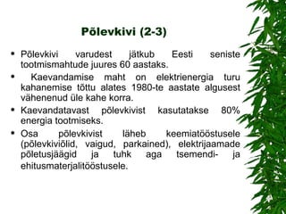 Põlevkivi (2-3) Põlevkivi varudest jätkub Eesti seniste tootmismahtude juures 60 aastaks. Kaevandamise maht on elektrienergia turu kahanemise tõttu alates 1980-te aastate algusest vähenenud üle kahe korra.  Kaevandatavast põlevkivist kasutatakse 80% energia tootmiseks.  Osa põlevkivist läheb keemiatööstusele (põlevkiviõlid, vaigud, parkained), elektrijaamade põletusjäägid ja tuhk aga tsemendi- ja ehitusmaterjalitööstusele .   