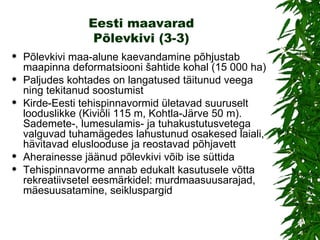 Eesti maavarad Põlevkivi (3-3) Põlevkivi maa-alune kaevandamine põhjustab maapinna deformatsiooni šahtide kohal (15 000 ha) Paljudes kohtades on langatused täitunud veega ning tekitanud soostumist Kirde-Eesti tehispinnavormid ületavad suuruselt looduslikke (Kiviõli 115 m, Kohtla-Järve 50 m). Sademete-, lumesulamis- ja tuhakustutusvetega valguvad tuhamägedes lahustunud osakesed laiali, hävitavad eluslooduse ja reostavad põhjavett Aherainesse jäänud põlevkivi võib ise süttida Tehispinnavorme annab edukalt kasutusele võtta rekreatiivsetel eesmärkidel: murdmaasuusarajad, mäesuusatamine, seikluspargid 