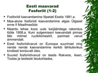 Eesti maavarad Fosforiit (1-2) Fo sfori id i  kaevandamine lõpetati  Eestis 1991.a. Maa-alune fosforiidi kaevandamine algas Ülgasel enne II M aailmasõda Maardu tehas koos uute karjääridega rakendus tööle 1958.a. Kuni sulgemiseni kaevandati pinnas läbi mitmel ruutkilomeetril, parimad varud ammendati. Eesti fosforiidivarud on Euroopa suurimad ning nende nende kaevandamine kerkib lähitulevikus kindlasti korduvalt üles.  Suured fosforiidivarud on teada Rakvere, Aseri, Toolse ja teisteski leiukohtades.  