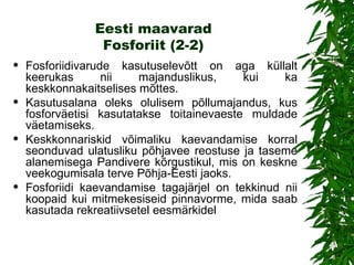 Eesti maavarad Fosforiit (2-2) Fosforiidiv arude kasutuselevõtt on aga küllalt keerukas nii majanduslikus, kui ka keskkonnakaitselises mõttes.  Kasutusalana oleks olulisem põllumajandus, kus fosforväetisi kasutatakse toitainevaeste muldade väetamiseks.  Keskkonnariskid võimaliku kaevandamise korral seonduvad ulatusliku põhjavee reostuse ja taseme alanemisega Pandivere kõrgustikul, mis on keskne veekogumisala terve Põhja-Eesti jaoks. Fosforiidi kaevandamise tagajärjel on tekkinud nii koopaid kui mitmekesiseid pinnavorme, mida saab kasutada rekreatiivsetel eesmärkidel 