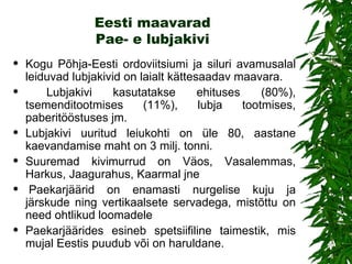 Eesti maavarad Pae- e lubjakivi Kogu Põhja-Eesti ordoviitsiumi ja siluri avamusalal leiduvad lubjakivid on laialt kättesaadav maavara. Lubjakivi kasutatakse ehituses (80%), tsemenditootmises (11%), lubja tootmises, paberitööstuses jm.  Lubjakivi uuritud leiukohti on üle 80, aastane kaevandamise maht on 3 milj. tonni.  Suuremad kivimurrud on Väos, Vasalemmas, Harkus , Jaagurahus, Kaarmal jne     Paekarjäärid on enamasti nurgelise kuju ja järskude ning vertikaalsete servadega, mistõttu on need ohtlikud loomadele Paekarjäärides esineb spetsiifiline taimestik, mis mujal Eestis puudub või on haruldane.  