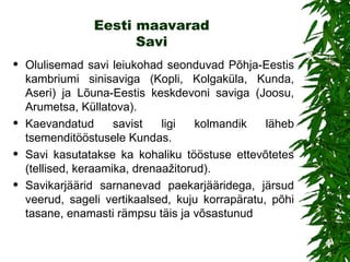 Eesti maavarad Savi Olulisemad savi leiukohad seonduvad Põhja-Eestis kambriumi sinisaviga (Kopli, Kolgaküla, Kunda, Aseri) ja Lõuna-Eestis keskdevoni saviga (Joosu, Arumetsa, Küllatova).  Kaevandatud savist ligi kolmandik läheb tsemenditööstusele Kundas.  S avi  kasutatakse ka  kohaliku tööstuse ettevõtetes (tellised, keraamika, drenaažitorud) .   Savikarjäärid sarnanevad paekarjääridega, järsud veerud, sageli vertikaalsed, kuju korrapäratu, põhi tasane, enamasti rämpsu täis ja võsastunud 