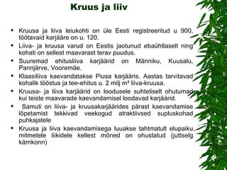Kruus ja liiv Kruus a  ja liiv a   l eiukohti on üle Eesti registreeritud u 900, töötavaid karjääre on u. 120.  Liiva- ja kruusa varud on Eestis jaotunud ebaühtlaselt ning kohati on sellest maavarast terav puudus.  Suuremad ehitusliiva karjäärid on Männiku, Kuusalu, Pannjärve, Vooremäe.  Klaasiliiva kaevandatakse Piusa karjääris. Aastas tarvitavad kohalik tööstus ja tee-ehitus u. 2 milj m³ liiva-kruusa. Kruusa- ja liiva karjäärid on loodusele suhteliselt ohutumad kui teiste maavarade kaevandamisel loodavad karjäärid. Samuti on liiva- ja kruusakarjäärides pärast kaevandamise lõpetamist tekkivad veekogud atraktiivsed supluskohad puhkajatele Kruusa ja liiva kaevandamisega luuakse tahtmatult elupaiku mitmetele liikidele kellest mõned on ohustatud (juttselg kärnkonn) 