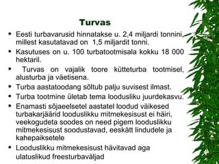 Turvas Eesti turbavarusid hinnatakse u. 2,4 miljardi tonnini, millest kasutatavad on  1,5 miljardit tonni.  Kasutuses on u. 100 turbatootmisala kokku 18 000 hektaril. Turvas on vajalik toore kütteturba tootmisel, alusturba ja väetisena.  Turba aastatoodang sõltub palju suvisest ilmast.  Turba tootmine ületab tema loodusliku juurdekasvu.  Enamasti sõjaeelsetel aastatel loodud väikesed turbakarjäärid looduslikku mitmekesisust ei häiri, veekogudeta soodes on need pigem looduslikku mitmekesisust soodustavad, eeskätt lindudele ja kahepaiksetele Looduslikku mitmekesisust hävitavad aga ulatuslikud freesturbaväljad   