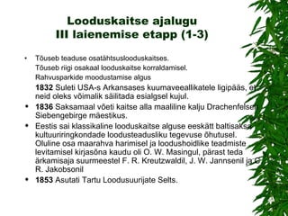 Looduskaitse ajalugu III laienemise etapp (1-3) • Tõuseb teaduse osatähtsuslooduskaitses. Tõuseb riigi osakaal looduskaitse korraldamisel. Rahvusparkide moodustamise algus 1832  Suleti USA-s Arkansases kuumaveeallikatele ligipääs, et neid oleks võimalik säilitada esialgsel kujul.  1836  Saksamaal võeti kaitse alla maaliline kalju Drachenfelsen Siebengebirge mäestikus. Eestis sai klassikaline looduskaitse alguse eeskätt baltisaksa kultuuriringkondade loodusteadusliku tegevuse õhutusel. Oluline osa maarahva harimisel ja loodushoidlike teadmiste levitamisel kirjasõna kaudu oli O. W. Masingul, pärast teda ärkamisaja suurmeestel F. R. Kreutzwaldil, J. W. Jannsenil ja C. R. Jakobsonil 1853  Asutati Tartu Loodusuurijate Selts.  