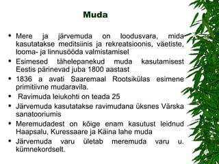 Muda Mere ja järvemuda on loodusvara, mida kasutatakse meditsiinis ja rekreatsioonis, väetiste, looma - ja linnusööda valmistamisel Esimesed tähelepanekud muda kasutamisest Eestis pärinevad juba 1800 aastast 1836 a avati Saaremaal Rootsikülas esimene primitiivne mudaravila.  Ravimuda leiukohti on teada 25 Järvemuda kasutatakse ravimudana üksnes Värska sanatooriumis Meremudadest on kõige enam kasutust leidnud  Haapsalu, Kuressaare ja  Käina lahe muda   Järvemuda varu ületab meremuda varu u. kümnekordselt. 