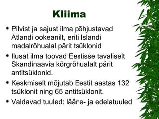 Kliima Pilvist ja sajust ilma põhjustavad Atlandi ookeanilt, eriti Islandi madalrõhualal pärit tsüklonid  Ilusat ilma toovad Eestisse tavaliselt Skandinaavia kõrgrõhualalt pärit antitsüklonid.  Keskmiselt mõjutab Eestit aastas 132 tsüklonit ning 65 antitsüklonit.  Valdavad tuuled: lääne- ja edelatuuled 