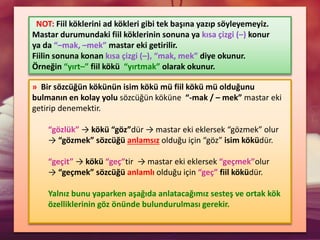 » Bir sözcüğün kökünün isim kökü mü fiil kökü mü olduğunu
bulmanın en kolay yolu sözcüğün köküne “-mak / – mek” mastar eki
getirip denemektir.
“gözlük” → kökü “göz”dür → mastar eki eklersek “gözmek” olur
→ “gözmek” sözcüğü anlamsız olduğu için “göz” isim köküdür.
“geçit” → kökü “geç”tir → mastar eki eklersek “geçmek”olur
→ “geçmek” sözcüğü anlamlı olduğu için “geç” fiil köküdür.
Yalnız bunu yaparken aşağıda anlatacağımız sesteş ve ortak kök
özelliklerinin göz önünde bulundurulması gerekir.
NOT: Fiil köklerini ad kökleri gibi tek başına yazıp söyleyemeyiz.
Mastar durumundaki fiil köklerinin sonuna ya kısa çizgi (–) konur
ya da “–mak, –mek” mastar eki getirilir.
Fiilin sonuna konan kısa çizgi (–), “mak, mek” diye okunur.
Örneğin “yırt–” fiil kökü “yırtmak” olarak okunur.
 