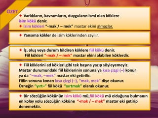 ✦ Varlıkların, kavramların, duyguların ismi olan köklere
isim kökü denir.
✦ İsim kökleri “-mak / – mek” mastar ekini almazlar.
✦ Yansıma kökler de isim köklerinden sayılır.
✦ İş, oluş veya durum bildiren köklere fiil kökü denir.
Fiil kökleri “-mak / – mek” mastar ekini alabilen köklerdir.
ÖZET
✦ Fiil köklerini ad kökleri gibi tek başına yazıp söyleyemeyiz.
Mastar durumundaki fiil köklerinin sonuna ya kısa çizgi (–) konur
ya da “–mak, –mek” mastar eki getirilir.
Fiilin sonuna konan kısa çizgi (–), “mak, mek” diye okunur.
Örneğin “yırt–” fiil kökü “yırtmak” olarak okunur.
✦ Bir sözcüğün kökünün isim kökü mü,fiil kökü mü olduğunu bulmanın
en kolay yolu sözcüğün köküne “-mak / – mek” mastar eki getirip
denemektir.
 