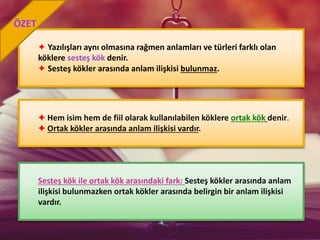 ✦ Yazılışları aynı olmasına rağmen anlamları ve türleri farklı olan
köklere sesteş kök denir.
✦ Sesteş kökler arasında anlam ilişkisi bulunmaz.
✦ Hem isim hem de fiil olarak kullanılabilen köklere ortak kök denir.
✦ Ortak kökler arasında anlam ilişkisi vardır.
ÖZET
Sesteş kök ile ortak kök arasındaki fark: Sesteş kökler arasında anlam
ilişkisi bulunmazken ortak kökler arasında belirgin bir anlam ilişkisi
vardır.
 