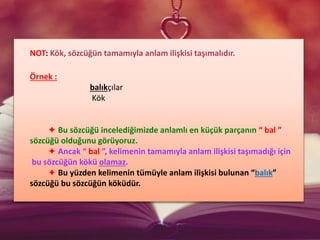 NOT: Kök, sözcüğün tamamıyla anlam ilişkisi taşımalıdır.
Örnek :
balıkçılar
Kök
✦ Bu sözcüğü incelediğimizde anlamlı en küçük parçanın “ bal ”
sözcüğü olduğunu görüyoruz.
✦ Ancak “ bal ”, kelimenin tamamıyla anlam ilişkisi taşımadığı için
bu sözcüğün kökü olamaz.
✦ Bu yüzden kelimenin tümüyle anlam ilişkisi bulunan “balık”
sözcüğü bu sözcüğün köküdür.
 