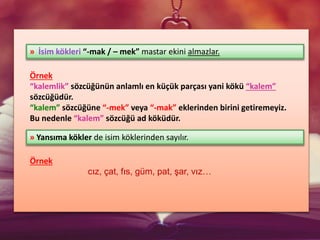 Örnek
“kalemlik” sözcüğünün anlamlı en küçük parçası yani kökü “kalem”
sözcüğüdür.
“kalem” sözcüğüne “-mek” veya “-mak” eklerinden birini getiremeyiz.
Bu nedenle “kalem” sözcüğü ad köküdür.
Örnek
cız, çat, fıs, güm, pat, şar, vız…
» İsim kökleri “-mak / – mek” mastar ekini almazlar.
» Yansıma kökler de isim köklerinden sayılır.
 