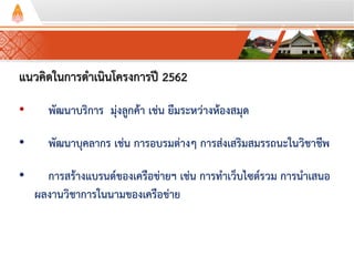 แนวคิดในการดาเนินโครงการปี 2562
• พัฒนาบริการ มุ่งลูกค้า เช่น ยืมระหว่างห้องสมุด
• พัฒนาบุคลากร เช่น การอบรมต่างๆ การส่งเสริมสมรรถนะในวิชาชีพ
• การสร้างแบรนด์ของเครือข่ายฯ เช่น การทาเว็บไซต์รวม การนาเสนอ
ผลงานวิชาการในนามของเครือข่าย
 
