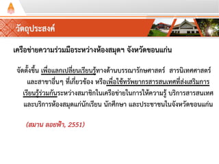 วัตถุประสงค์
เครือข่ายความร่วมมือระหว่างห้องสมุดฯ จังหวัดขอนแก่น
จัดตั้งขึ้น เพื่อแลกเปลี่ยนเรียนรู้ทางด้านบรรณารักษศาสตร์ สารนิเทศศาสตร์
และสาขาอื่นๆ ที่เกี่ยวข้อง หรือเพื่อใช้ทรัพยากรสารสนเทศที่ส่งเสริมการ
เรียนรู้ร่วมกันระหว่างสมาชิกในเครือข่ายในการให้ความรู้ บริการสารสนเทศ
และบริการห้องสมุดแก่นักเรียน นักศึกษา และประชาชนในจังหวัดขอนแก่น
(สมาน ลอยฟ้า, 2551)
 