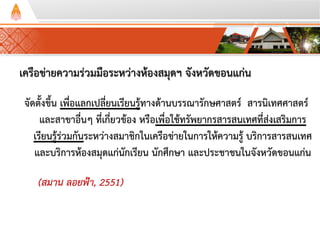 เครือข่ายความร่วมมือระหว่างห้องสมุดฯ จังหวัดขอนแก่น
จัดตั้งขึ้น เพื่อแลกเปลี่ยนเรียนรู้ทางด้านบรรณารักษศาสตร์ สารนิเทศศาสตร์
และสาขาอื่นๆ ที่เกี่ยวข้อง หรือเพื่อใช้ทรัพยากรสารสนเทศที่ส่งเสริมการ
เรียนรู้ร่วมกันระหว่างสมาชิกในเครือข่ายในการให้ความรู้ บริการสารสนเทศ
และบริการห้องสมุดแก่นักเรียน นักศึกษา และประชาชนในจังหวัดขอนแก่น
(สมาน ลอยฟ้า, 2551)
 