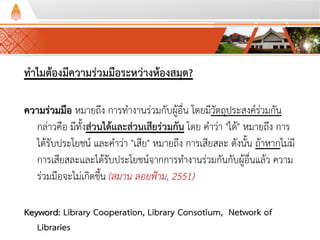 ทาไมต้องมีความร่วมมือระหว่างห้องสมุด?
ความร่วมมือ หมำยถึง กำรทำงำนร่วมกับผู้อื่น โดยมีวัตถุประสงค์ร่วมกัน
กล่ำวคือ มีทั้งส่วนได้และส่วนเสียร่วมกัน โดย คำว่ำ "ได้" หมำยถึง กำร
ได้รับประโยชน์ และคำว่ำ "เสีย" หมำยถึง กำรเสียสละ ดังนั้น ถ้ำหำกไม่มี
กำรเสียสละและได้รับประโยชน์จำกกำรทำงำนร่วมกันกับผู้อื่นแล้ว ควำม
ร่วมมือจะไม่เกิดขึ้น (สมาน ลอยฟ้าม, 2551)
Keyword: Library Cooperation, Library Consotium, Network of
Libraries
 