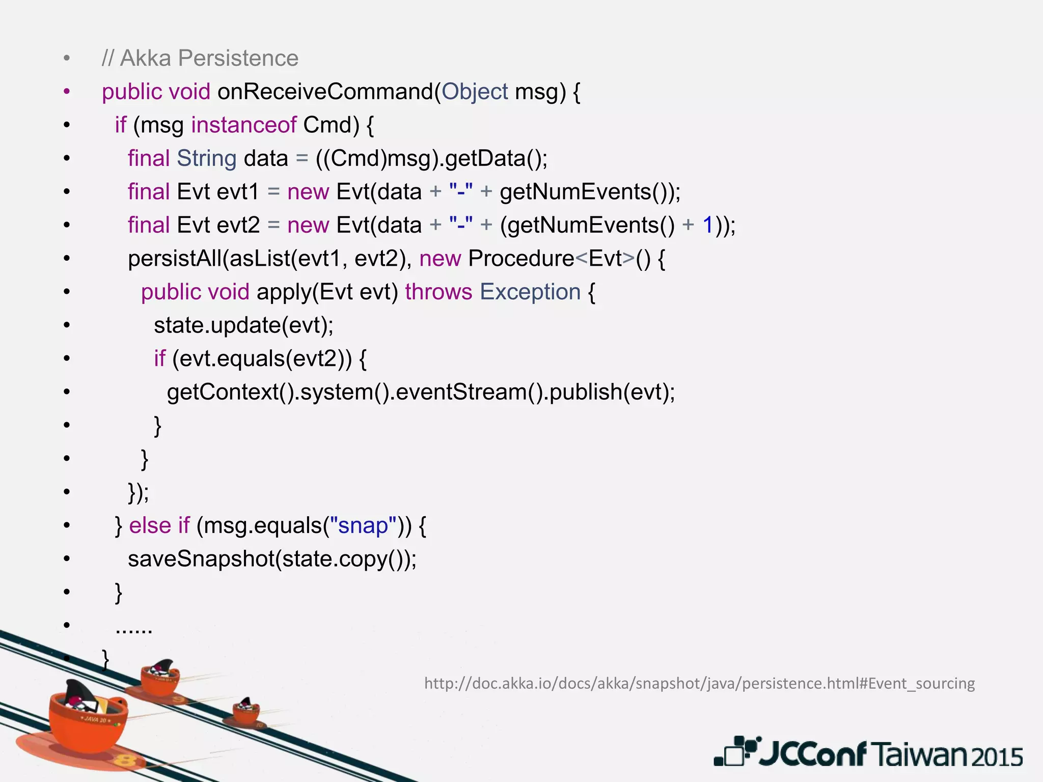 • // Akka Persistence
• public void onReceiveCommand(Object msg) {
• if (msg instanceof Cmd) {
• final String data = ((Cmd)msg).getData();
• final Evt evt1 = new Evt(data + "-" + getNumEvents());
• final Evt evt2 = new Evt(data + "-" + (getNumEvents() + 1));
• persistAll(asList(evt1, evt2), new Procedure<Evt>() {
• public void apply(Evt evt) throws Exception {
• state.update(evt);
• if (evt.equals(evt2)) {
• getContext().system().eventStream().publish(evt);
• }
• }
• });
• } else if (msg.equals("snap")) {
• saveSnapshot(state.copy());
• }
• ......
• }
http://doc.akka.io/docs/akka/snapshot/java/persistence.html#Event_sourcing
 