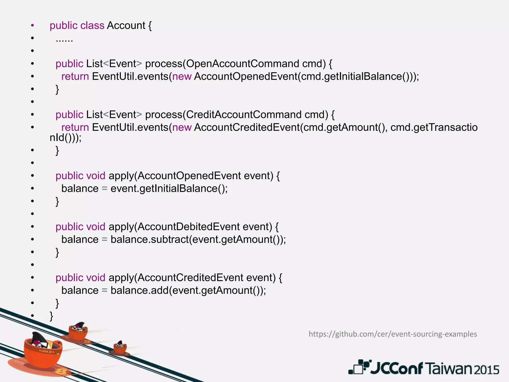• public class Account {
• ......
•
• public List<Event> process(OpenAccountCommand cmd) {
• return EventUtil.events(new AccountOpenedEvent(cmd.getInitialBalance()));
• }
•
• public List<Event> process(CreditAccountCommand cmd) {
• return EventUtil.events(new AccountCreditedEvent(cmd.getAmount(), cmd.getTransactio
nId()));
• }
•
• public void apply(AccountOpenedEvent event) {
• balance = event.getInitialBalance();
• }
•
• public void apply(AccountDebitedEvent event) {
• balance = balance.subtract(event.getAmount());
• }
•
• public void apply(AccountCreditedEvent event) {
• balance = balance.add(event.getAmount());
• }
• }
https://github.com/cer/event-sourcing-examples
 