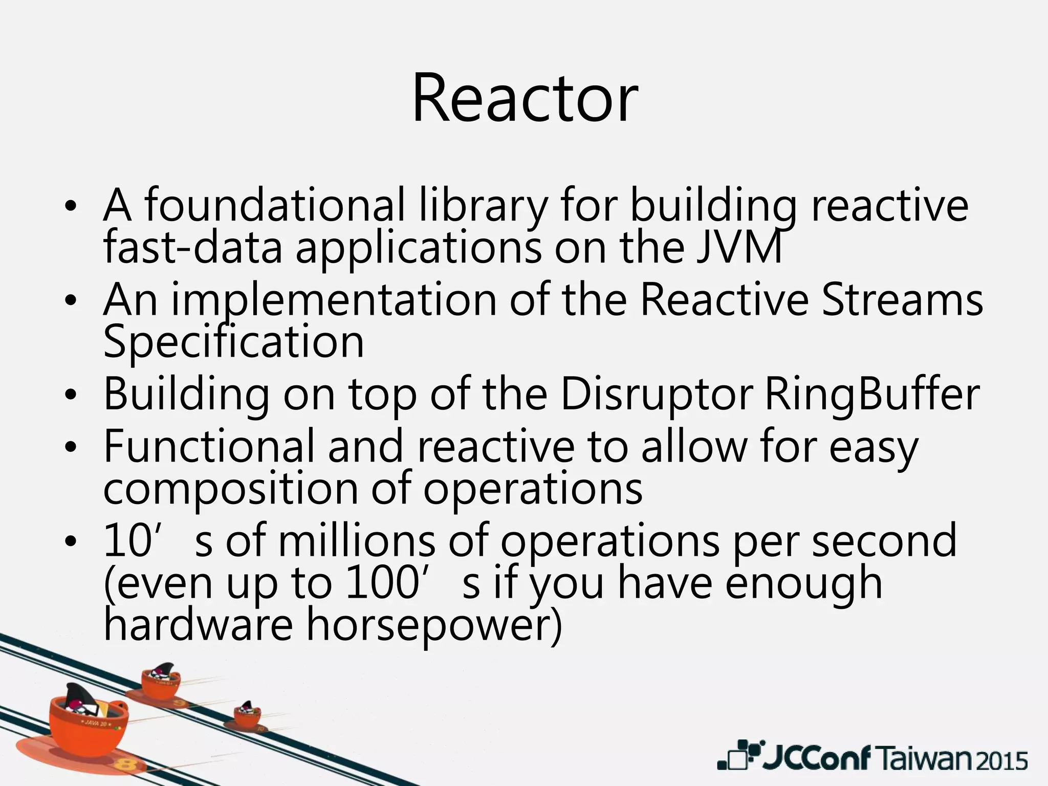 Reactor
• A foundational library for building reactive
fast-data applications on the JVM
• An implementation of the Reactive Streams
Specification
• Building on top of the Disruptor RingBuffer
• Functional and reactive to allow for easy
composition of operations
• 10’s of millions of operations per second
(even up to 100’s if you have enough
hardware horsepower)
 