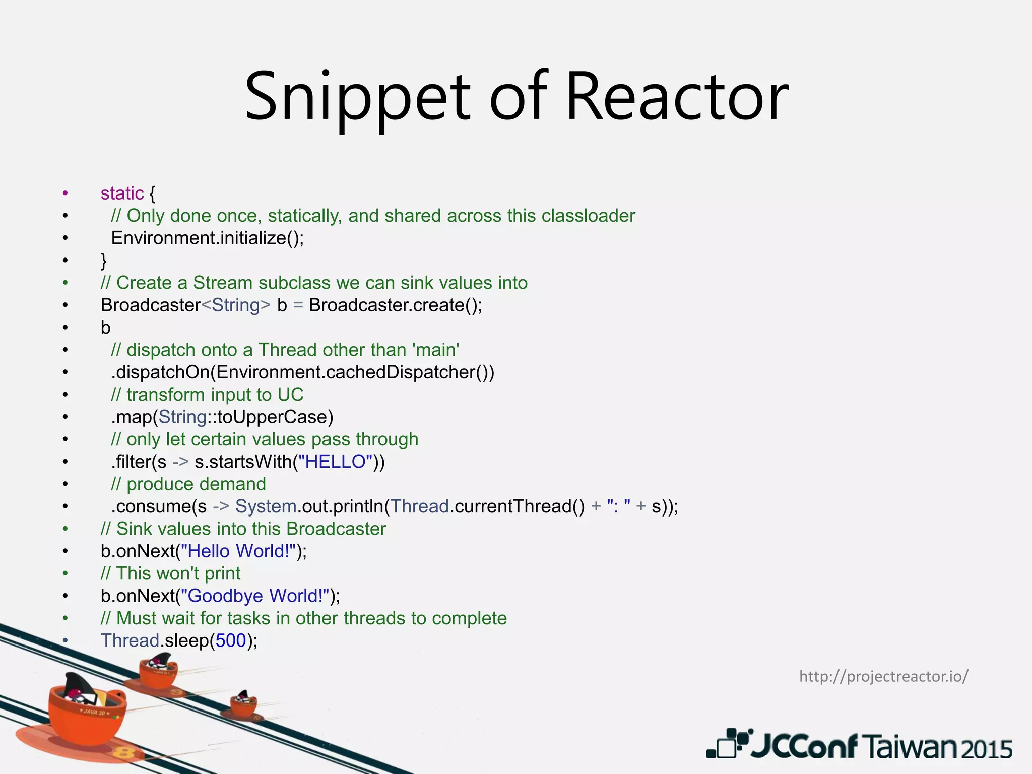 Snippet of Reactor
• static {
• // Only done once, statically, and shared across this classloader
• Environment.initialize();
• }
• // Create a Stream subclass we can sink values into
• Broadcaster<String> b = Broadcaster.create();
• b
• // dispatch onto a Thread other than 'main'
• .dispatchOn(Environment.cachedDispatcher())
• // transform input to UC
• .map(String::toUpperCase)
• // only let certain values pass through
• .filter(s -> s.startsWith("HELLO"))
• // produce demand
• .consume(s -> System.out.println(Thread.currentThread() + ": " + s));
• // Sink values into this Broadcaster
• b.onNext("Hello World!");
• // This won't print
• b.onNext("Goodbye World!");
• // Must wait for tasks in other threads to complete
• Thread.sleep(500);
http://projectreactor.io/
 