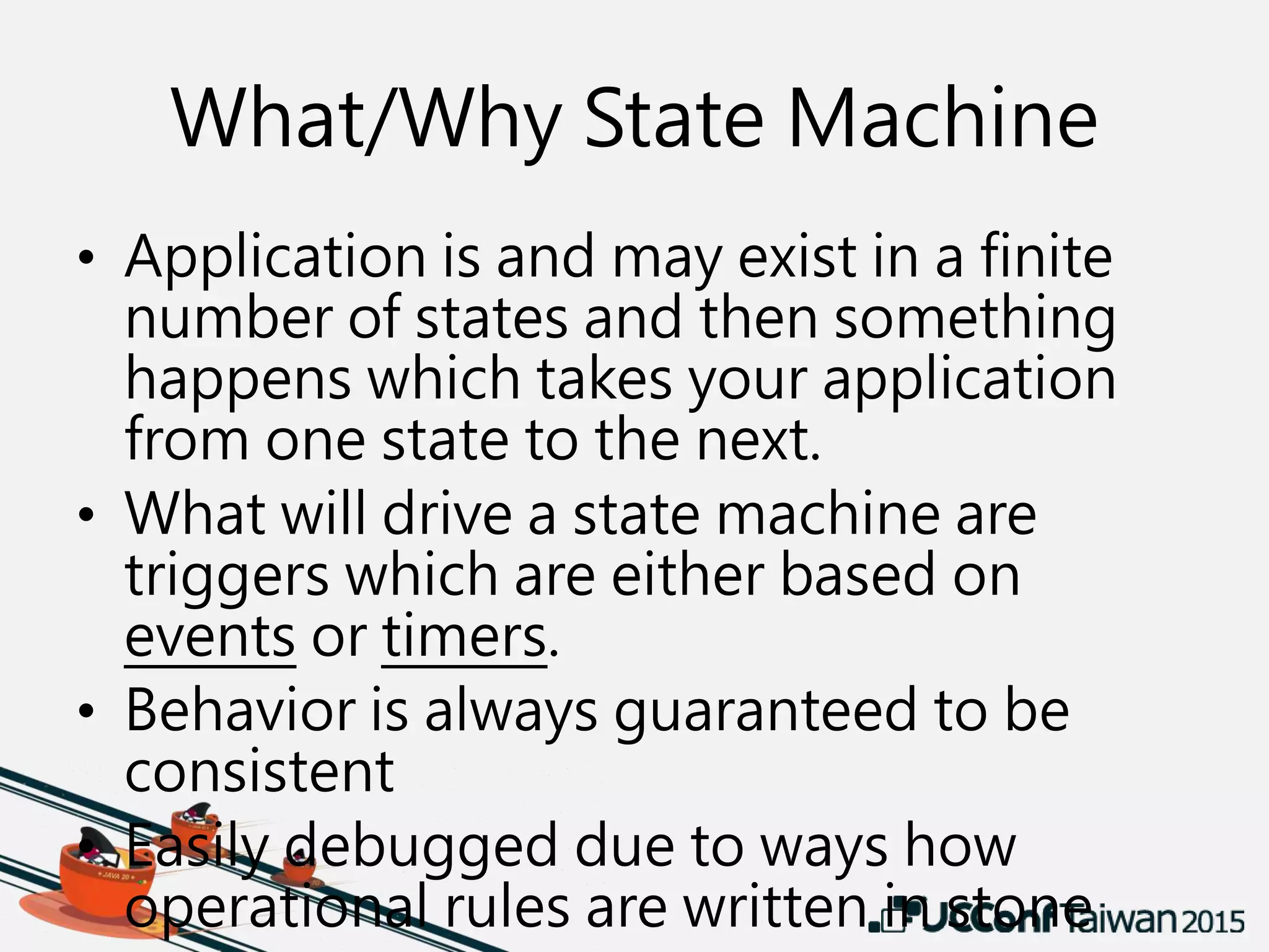 What/Why State Machine
• Application is and may exist in a finite
number of states and then something
happens which takes your application
from one state to the next.
• What will drive a state machine are
triggers which are either based on
events or timers.
• Behavior is always guaranteed to be
consistent
• Easily debugged due to ways how
operational rules are written in stone
 