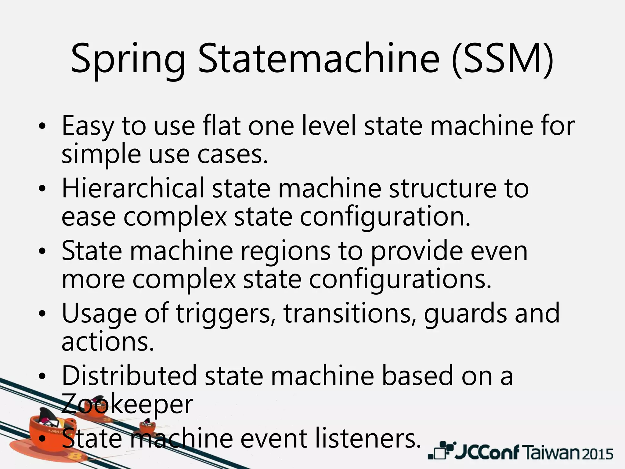 Spring Statemachine (SSM)
• Easy to use flat one level state machine for
simple use cases.
• Hierarchical state machine structure to
ease complex state configuration.
• State machine regions to provide even
more complex state configurations.
• Usage of triggers, transitions, guards and
actions.
• Distributed state machine based on a
Zookeeper
• State machine event listeners.
 