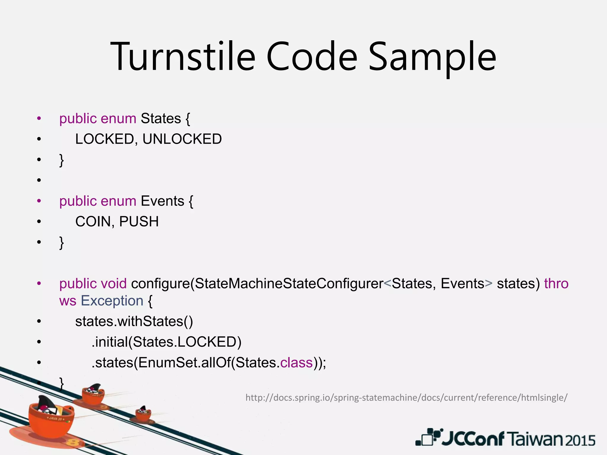 Turnstile Code Sample
• public enum States {
• LOCKED, UNLOCKED
• }
•
• public enum Events {
• COIN, PUSH
• }
• public void configure(StateMachineStateConfigurer<States, Events> states) thro
ws Exception {
• states.withStates()
• .initial(States.LOCKED)
• .states(EnumSet.allOf(States.class));
• }
http://docs.spring.io/spring-statemachine/docs/current/reference/htmlsingle/
 