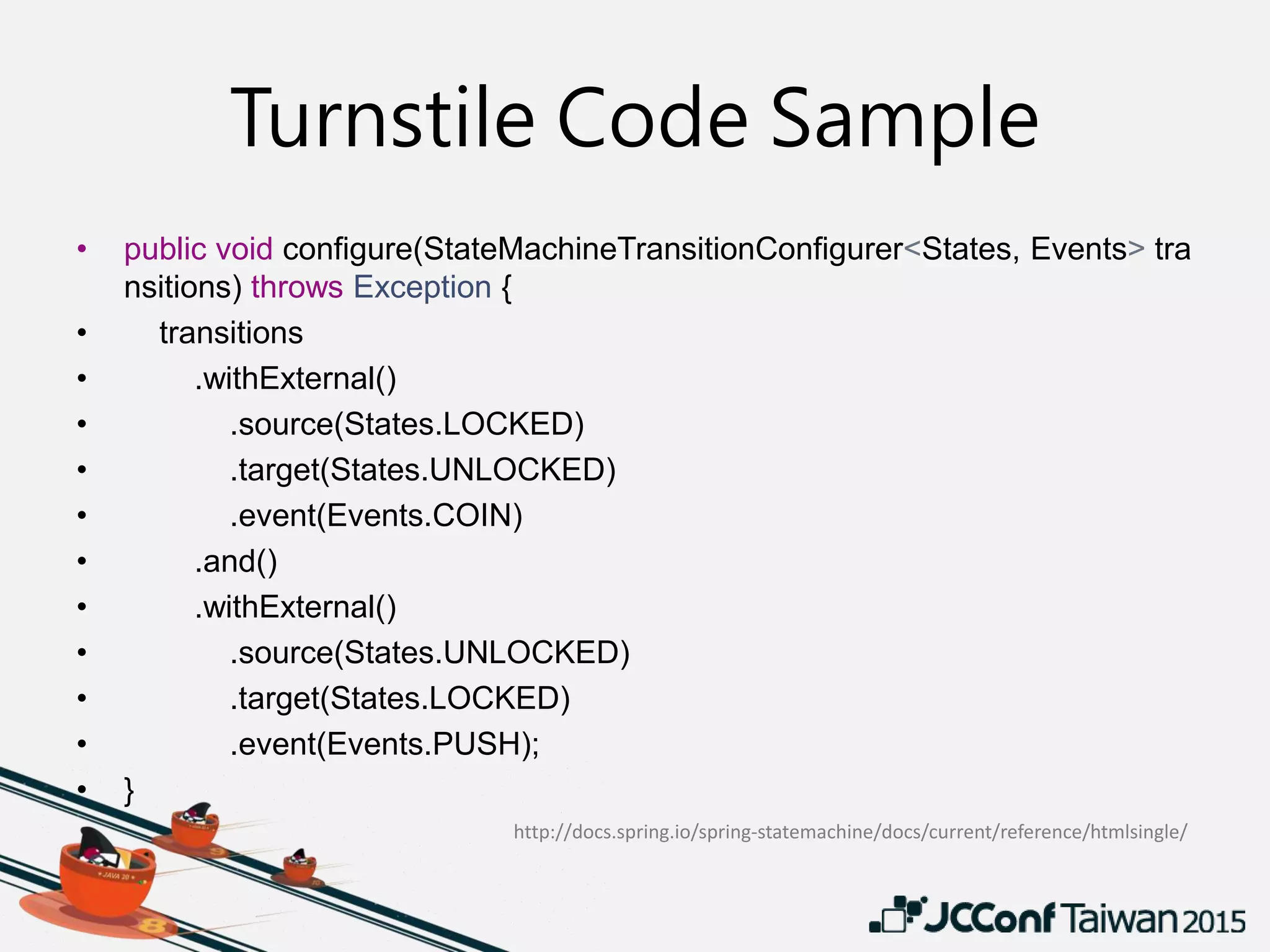Turnstile Code Sample
• public void configure(StateMachineTransitionConfigurer<States, Events> tra
nsitions) throws Exception {
• transitions
• .withExternal()
• .source(States.LOCKED)
• .target(States.UNLOCKED)
• .event(Events.COIN)
• .and()
• .withExternal()
• .source(States.UNLOCKED)
• .target(States.LOCKED)
• .event(Events.PUSH);
• }
http://docs.spring.io/spring-statemachine/docs/current/reference/htmlsingle/
 