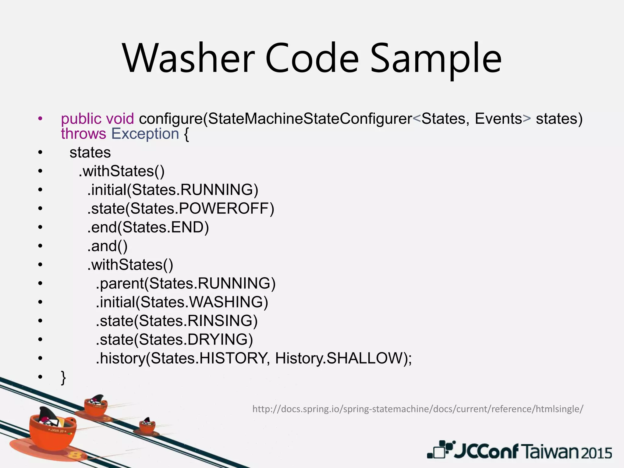 Washer Code Sample
• public void configure(StateMachineStateConfigurer<States, Events> states)
throws Exception {
• states
• .withStates()
• .initial(States.RUNNING)
• .state(States.POWEROFF)
• .end(States.END)
• .and()
• .withStates()
• .parent(States.RUNNING)
• .initial(States.WASHING)
• .state(States.RINSING)
• .state(States.DRYING)
• .history(States.HISTORY, History.SHALLOW);
• }
http://docs.spring.io/spring-statemachine/docs/current/reference/htmlsingle/
 