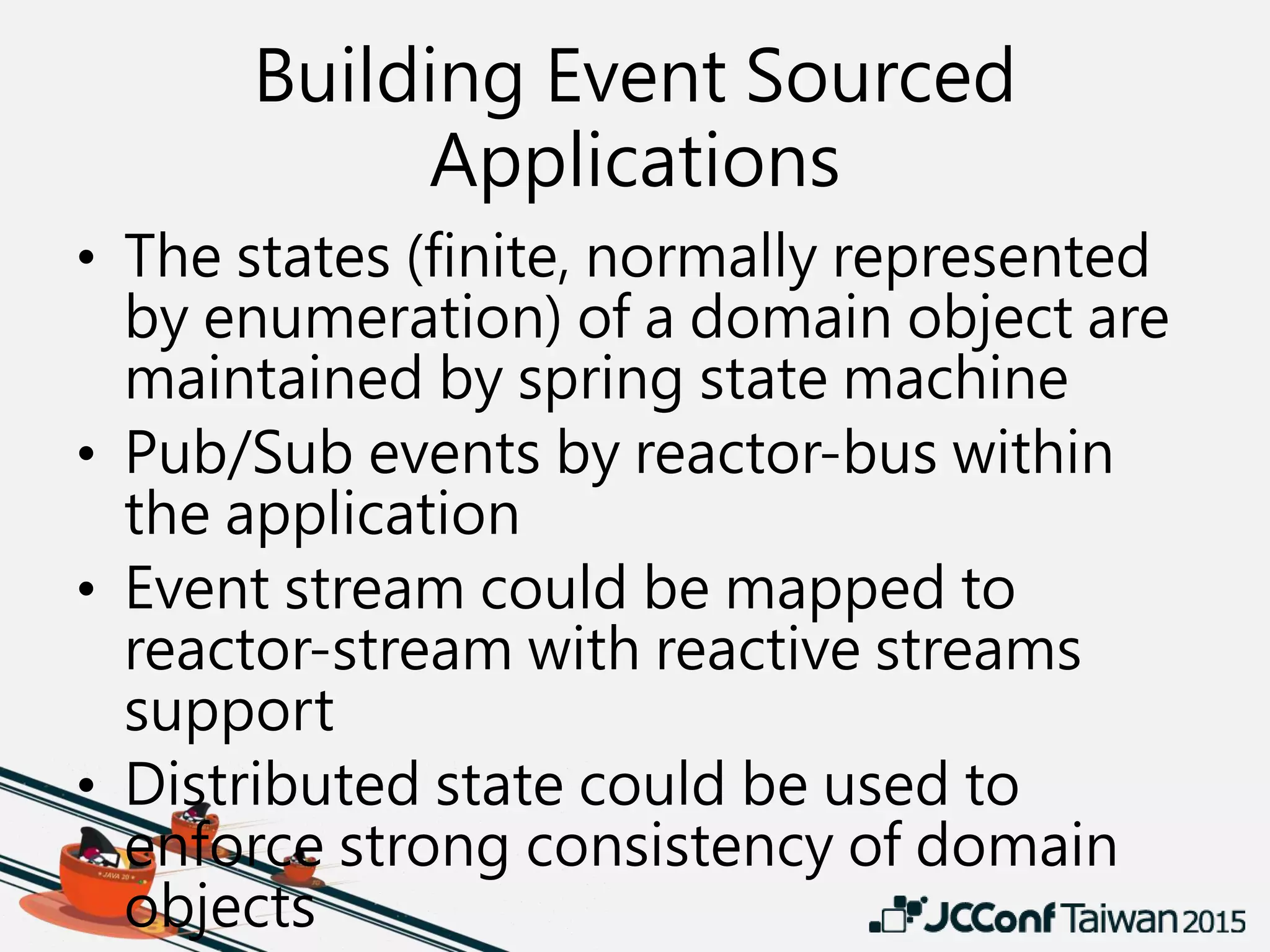 Building Event Sourced
Applications
• The states (finite, normally represented
by enumeration) of a domain object are
maintained by spring state machine
• Pub/Sub events by reactor-bus within
the application
• Event stream could be mapped to
reactor-stream with reactive streams
support
• Distributed state could be used to
enforce strong consistency of domain
objects
 