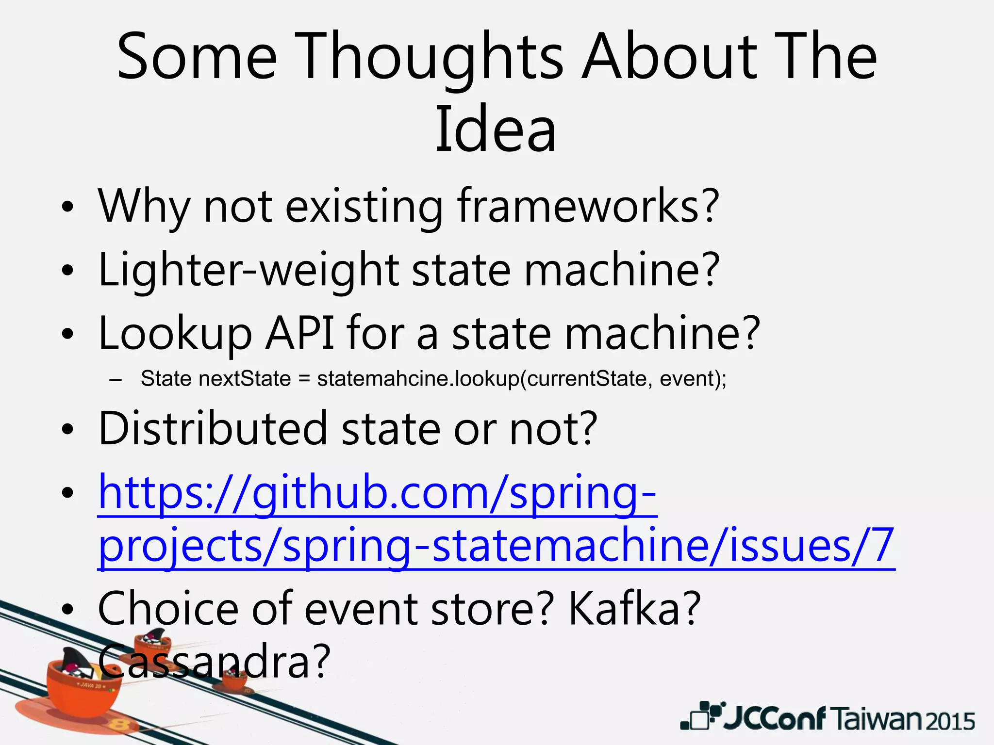 Some Thoughts About The
Idea
• Why not existing frameworks?
• Lighter-weight state machine?
• Lookup API for a state machine?
– State nextState = statemahcine.lookup(currentState, event);
• Distributed state or not?
• https://github.com/spring-
projects/spring-statemachine/issues/7
• Choice of event store? Kafka?
Cassandra?
 