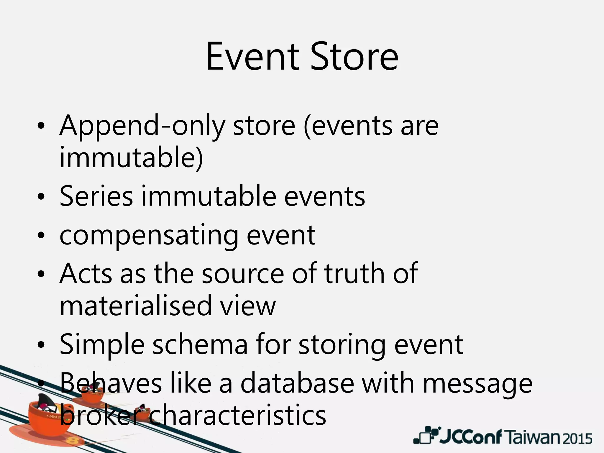 Event Store
• Append-only store (events are
immutable)
• Series immutable events
• compensating event
• Acts as the source of truth of
materialised view
• Simple schema for storing event
• Behaves like a database with message
broker characteristics
 