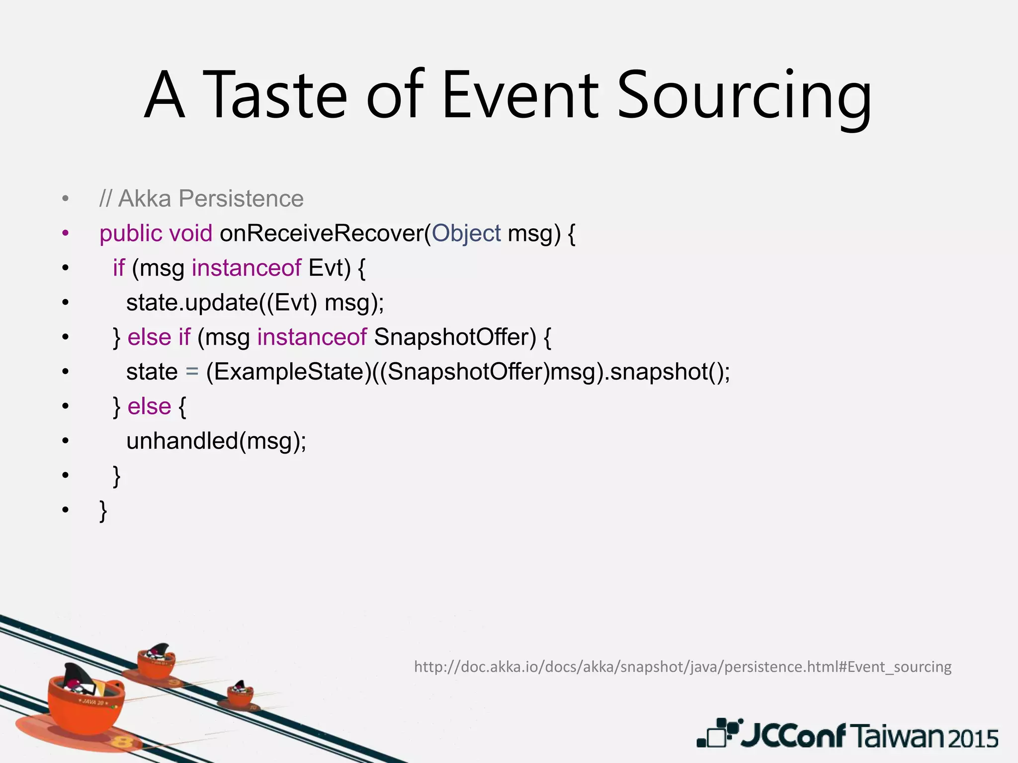 A Taste of Event Sourcing
• // Akka Persistence
• public void onReceiveRecover(Object msg) {
• if (msg instanceof Evt) {
• state.update((Evt) msg);
• } else if (msg instanceof SnapshotOffer) {
• state = (ExampleState)((SnapshotOffer)msg).snapshot();
• } else {
• unhandled(msg);
• }
• }
http://doc.akka.io/docs/akka/snapshot/java/persistence.html#Event_sourcing
 