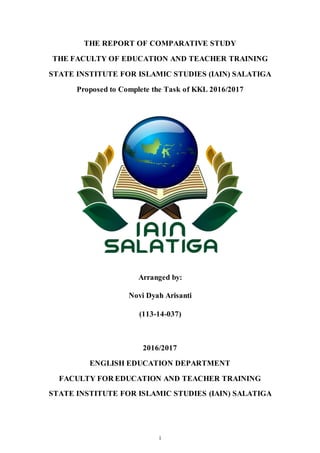 i
THE REPORT OF COMPARATIVE STUDY
THE FACULTY OF EDUCATION AND TEACHER TRAINING
STATE INSTITUTE FOR ISLAMIC STUDIES (IAIN) SALATIGA
Proposed to Complete the Task of KKL 2016/2017
Arranged by:
Novi Dyah Arisanti
(113-14-037)
2016/2017
ENGLISH EDUCATION DEPARTMENT
FACULTY FOR EDUCATION AND TEACHER TRAINING
STATE INSTITUTE FOR ISLAMIC STUDIES (IAIN) SALATIGA
 