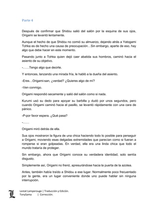 Parte 4
Después de confirmar que Shidou salió del salón por la esquina de sus ojos,
Origami se levantó lentamente.
Aunque el hecho de que Shidou no comió su almuerzo, dejando atrás a Yatogami
Tohka es de hecho una causa de preocupación…Sin embargo, aparte de eso, hay
algo que debe hacer en este momento.
Pasando junto a Tohka quien dejó caer abatida sus hombros, caminó hacia el
asiento de su objetivo.
-……Tengo algo que decirte.
Y entonces, lanzando una mirada fría, le habló a la dueña del asiento.
-Eres…Origami-san, ¿verdad? ¿Quieres algo de mí?
-Ven conmigo.
Origami respondió secamente y salió del salón como si nada.
Kurumi usó su dedo para apoyar su barbilla y dudó por unos segundos, pero
cuando Origami caminó hacia el pasillo, se levantó rápidamente con una cara de
pánico.
-P-por favor espera. ¿Qué pasa?
-……
Origami miró detrás de ella.
Sus ojos mostraron la figura de una chica haciendo todo lo posible para perseguir
a Origami, moviendo esas delgadas extremidades que parecían como si fueran a
romperse si eran golpeadas. En verdad, ella era una linda chica que todo el
mundo trataría de proteger.
Sin embargo, ahora que Origami conoce su verdadera identidad, solo sentía
disgusto.
Simplemente así, Origami no frenó, apresurándose hacia la puerta de la azotea.
Antes, también había traído a Shidou a ese lugar. Normalmente poco frecuentado
por la gente, era un lugar conveniente donde uno puede hablar sin ninguna
interrupción.
Lestat Lamperouge | Traducción y Edición.
TonySama | Corrección.
 