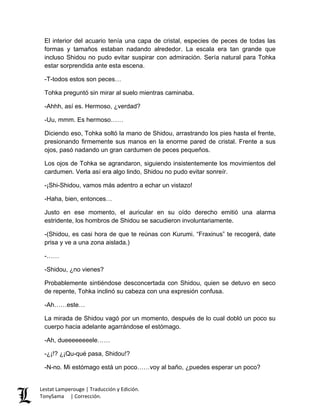 El interior del acuario tenía una capa de cristal, especies de peces de todas las
formas y tamaños estaban nadando alrededor. La escala era tan grande que
incluso Shidou no pudo evitar suspirar con admiración. Sería natural para Tohka
estar sorprendida ante esta escena.
-T-todos estos son peces…
Tohka preguntó sin mirar al suelo mientras caminaba.
-Ahhh, así es. Hermoso, ¿verdad?
-Uu, mmm. Es hermoso……
Diciendo eso, Tohka soltó la mano de Shidou, arrastrando los pies hasta el frente,
presionando firmemente sus manos en la enorme pared de cristal. Frente a sus
ojos, pasó nadando un gran cardumen de peces pequeños.
Los ojos de Tohka se agrandaron, siguiendo insistentemente los movimientos del
cardumen. Verla así era algo lindo, Shidou no pudo evitar sonreír.
-¡Shi-Shidou, vamos más adentro a echar un vistazo!
-Haha, bien, entonces…
Justo en ese momento, el auricular en su oído derecho emitió una alarma
estridente, los hombros de Shidou se sacudieron involuntariamente.
-(Shidou, es casi hora de que te reúnas con Kurumi. “Fraxinus” te recogerá, date
prisa y ve a una zona aislada.)
-……
-Shidou, ¿no vienes?
Probablemente sintiéndose desconcertada con Shidou, quien se detuvo en seco
de repente, Tohka inclinó su cabeza con una expresión confusa.
-Ah……este…
La mirada de Shidou vagó por un momento, después de lo cual dobló un poco su
cuerpo hacia adelante agarrándose el estómago.
-Ah, dueeeeeeeele……
-¿¡!? ¿¡Qu-qué pasa, Shidou!?
-N-no. Mi estómago está un poco……voy al baño, ¿puedes esperar un poco?
Lestat Lamperouge | Traducción y Edición.
TonySama | Corrección.
 