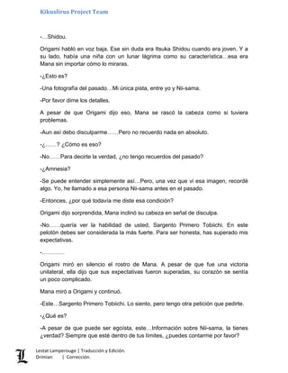 Kikuslirus Project Team
-…Shidou.
Origami habló en voz baja. Ese sin duda era Itsuka Shidou cuando era joven. Y a
su lado, había una niña con un lunar lágrima como su característica…esa era
Mana sin importar cómo lo miraras.
-¿Esto es?
-Una fotografía del pasado…Mi única pista, entre yo y Nii-sama.
-Por favor dime los detalles.
A pesar de que Origami dijo eso, Mana se rascó la cabeza como si tuviera
problemas.
-Aun así debo disculparme……Pero no recuerdo nada en absoluto.
-¿……? ¿Cómo es eso?
-No……Para decirte la verdad, ¿no tengo recuerdos del pasado?
-¿Amnesia?
-Se puede entender simplemente así…Pero, una vez que vi esa imagen, recordé
algo. Yo, he llamado a esa persona Nii-sama antes en el pasado.
-Entonces, ¿por qué todavía me diste esa condición?
Origami dijo sorprendida, Mana inclinó su cabeza en señal de disculpa.
-No……quería ver la habilidad de usted, Sargento Primero Tobiichi. En este
pelotón debes ser considerada la más fuerte. Para ser honesta, has superado mis
expectativas.
-…………
Origami miró en silencio el rostro de Mana. A pesar de que fue una victoria
unilateral, ella dijo que sus expectativas fueron superadas, su corazón se sentía
un poco complicado.
Mana miró a Origami y continuó.
-Este…Sargento Primero Tobiichi. Lo siento, pero tengo otra petición que pedirte.
-¿Qué es?
-A pesar de que puede ser egoísta, este…Información sobre Nii-sama, la tienes
¿verdad? Siempre que esté dentro de tus límites, ¿puedes contarme por favor?
Lestat Lamperouge | Traducción y Edición.
Drimian | Corrección.
 